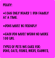 Policy: 

I can only BOARD 1 dog family at a time. 

Dogs must be friendly 

Each dog must weigh no more 100 lbs.

TYPES OF PETS WE CARE FOR:
Dogs, cats, fishes, birds, Rabbits, Guinea pig, hamsters, etc...