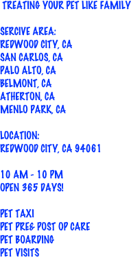  Treating your pet Like Family 

Sercive Area: 
Redwood city, CA
SAn Carlos, CA 
Palo Alto, ca
belmont, ca
atherton, ca
Menlo Park, ca

Location: 
Redwood City, CA 94061

10 am - 10 pm 
Open 365 days!

Pet Taxi
Pet Pre& Post Op care
Pet Boarding
Pet visits 

